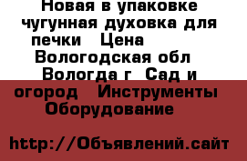 Новая в упаковке чугунная духовка для печки › Цена ­ 2 000 - Вологодская обл., Вологда г. Сад и огород » Инструменты. Оборудование   